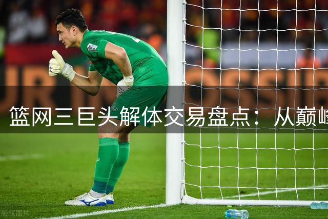 篮网三巨头解体交易盘点：从巅峰阵容到重建筹码的命运转折